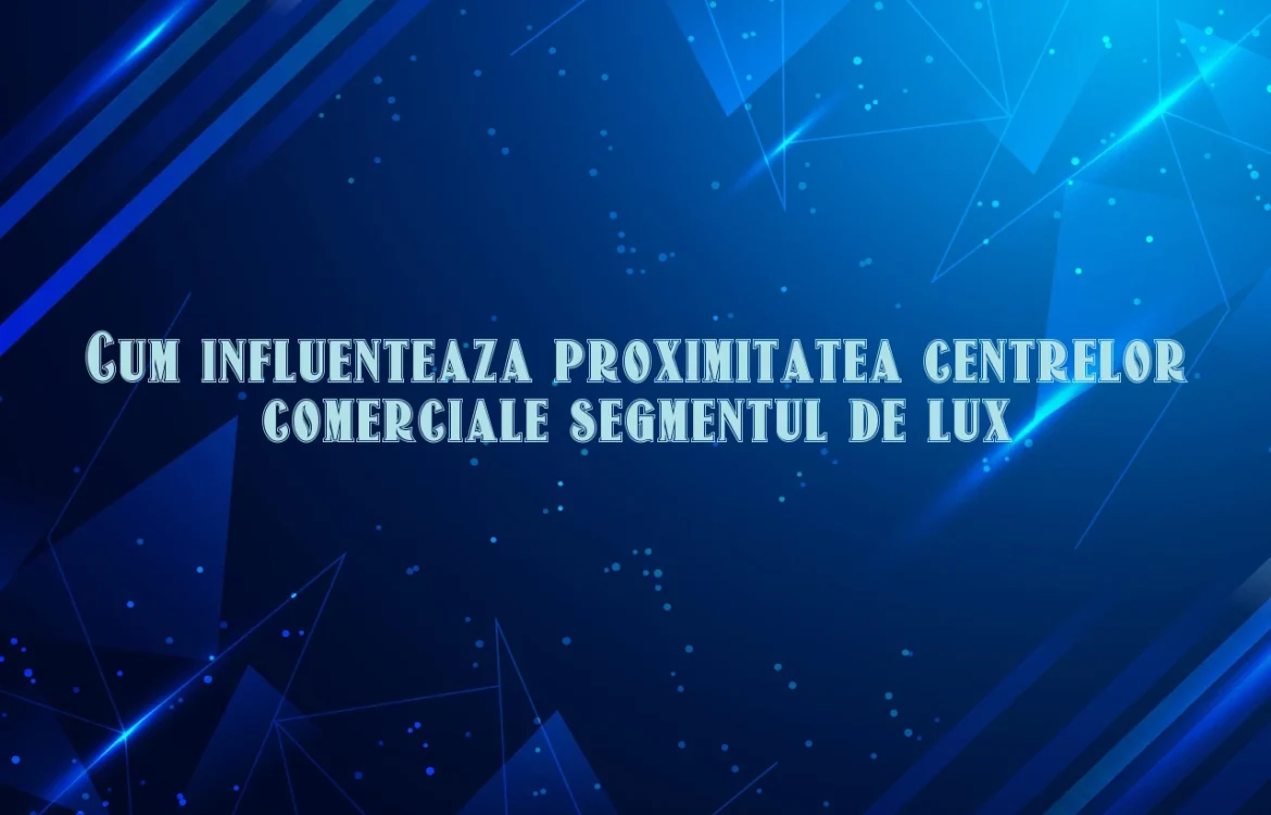 Cum influenteaza proximitatea centrelor comerciale segmentul de lux